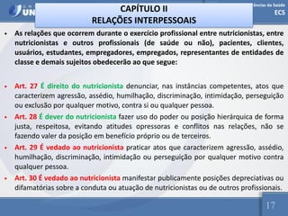 Escola de Ciências da Saúde
ECS
17
CAPÍTULO II
RELAÇÕES INTERPESSOAIS
• As relações que ocorrem durante o exercício profissional entre nutricionistas, entre
nutricionistas e outros profissionais (de saúde ou não), pacientes, clientes,
usuários, estudantes, empregadores, empregados, representantes de entidades de
classe e demais sujeitos obedecerão ao que segue:
• Art. 27 É direito do nutricionista denunciar, nas instâncias competentes, atos que
caracterizem agressão, assédio, humilhação, discriminação, intimidação, perseguição
ou exclusão por qualquer motivo, contra si ou qualquer pessoa.
• Art. 28 É dever do nutricionista fazer uso do poder ou posição hierárquica de forma
justa, respeitosa, evitando atitudes opressoras e conflitos nas relações, não se
fazendo valer da posição em benefício próprio ou de terceiros.
• Art. 29 É vedado ao nutricionista praticar atos que caracterizem agressão, assédio,
humilhação, discriminação, intimidação ou perseguição por qualquer motivo contra
qualquer pessoa.
• Art. 30 É vedado ao nutricionista manifestar publicamente posições depreciativas ou
difamatórias sobre a conduta ou atuação de nutricionistas ou de outros profissionais.
 