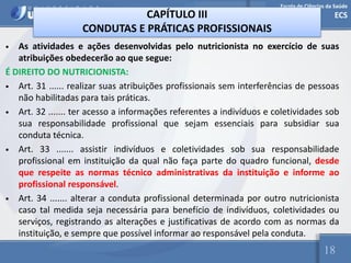 Escola de Ciências da Saúde
ECS
18
CAPÍTULO III
CONDUTAS E PRÁTICAS PROFISSIONAIS
• As atividades e ações desenvolvidas pelo nutricionista no exercício de suas
atribuições obedecerão ao que segue:
É DIREITO DO NUTRICIONISTA:
• Art. 31 ...... realizar suas atribuições profissionais sem interferências de pessoas
não habilitadas para tais práticas.
• Art. 32 ....... ter acesso a informações referentes a indivíduos e coletividades sob
sua responsabilidade profissional que sejam essenciais para subsidiar sua
conduta técnica.
• Art. 33 ....... assistir indivíduos e coletividades sob sua responsabilidade
profissional em instituição da qual não faça parte do quadro funcional, desde
que respeite as normas técnico administrativas da instituição e informe ao
profissional responsável.
• Art. 34 ....... alterar a conduta profissional determinada por outro nutricionista
caso tal medida seja necessária para benefício de indivíduos, coletividades ou
serviços, registrando as alterações e justificativas de acordo com as normas da
instituição, e sempre que possível informar ao responsável pela conduta.
 
