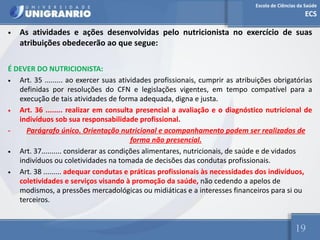 Escola de Ciências da Saúde
ECS
19
• As atividades e ações desenvolvidas pelo nutricionista no exercício de suas
atribuições obedecerão ao que segue:
É DEVER DO NUTRICIONISTA:
• Art. 35 ......... ao exercer suas atividades profissionais, cumprir as atribuições obrigatórias
definidas por resoluções do CFN e legislações vigentes, em tempo compatível para a
execução de tais atividades de forma adequada, digna e justa.
• Art. 36 ........ realizar em consulta presencial a avaliação e o diagnóstico nutricional de
indivíduos sob sua responsabilidade profissional.
- Parágrafo único. Orientação nutricional e acompanhamento podem ser realizados de
forma não presencial.
• Art. 37.......... considerar as condições alimentares, nutricionais, de saúde e de vidados
indivíduos ou coletividades na tomada de decisões das condutas profissionais.
• Art. 38 ......... adequar condutas e práticas profissionais às necessidades dos indivíduos,
coletividades e serviços visando à promoção da saúde, não cedendo a apelos de
modismos, a pressões mercadológicas ou midiáticas e a interesses financeiros para si ou
terceiros.
 