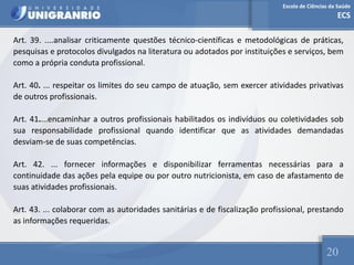 Escola de Ciências da Saúde
ECS
20
Art. 39. ....analisar criticamente questões técnico-científicas e metodológicas de práticas,
pesquisas e protocolos divulgados na literatura ou adotados por instituições e serviços, bem
como a própria conduta profissional.
Art. 40. ... respeitar os limites do seu campo de atuação, sem exercer atividades privativas
de outros profissionais.
Art. 41....encaminhar a outros profissionais habilitados os indivíduos ou coletividades sob
sua responsabilidade profissional quando identificar que as atividades demandadas
desviam-se de suas competências.
Art. 42. ... fornecer informações e disponibilizar ferramentas necessárias para a
continuidade das ações pela equipe ou por outro nutricionista, em caso de afastamento de
suas atividades profissionais.
Art. 43. ... colaborar com as autoridades sanitárias e de fiscalização profissional, prestando
as informações requeridas.
 