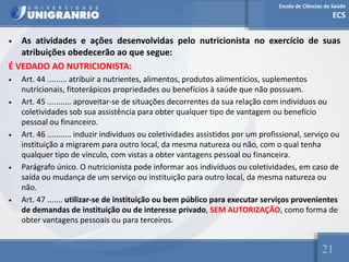 Escola de Ciências da Saúde
ECS
21
• As atividades e ações desenvolvidas pelo nutricionista no exercício de suas
atribuições obedecerão ao que segue:
É VEDADO AO NUTRICIONISTA:
• Art. 44 ......... atribuir a nutrientes, alimentos, produtos alimentícios, suplementos
nutricionais, fitoterápicos propriedades ou benefícios à saúde que não possuam.
• Art. 45 ........... aproveitar-se de situações decorrentes da sua relação com indivíduos ou
coletividades sob sua assistência para obter qualquer tipo de vantagem ou benefício
pessoal ou financeiro.
• Art. 46 ........... induzir indivíduos ou coletividades assistidos por um profissional, serviço ou
instituição a migrarem para outro local, da mesma natureza ou não, com o qual tenha
qualquer tipo de vínculo, com vistas a obter vantagens pessoal ou financeira.
• Parágrafo único. O nutricionista pode informar aos indivíduos ou coletividades, em caso de
saída ou mudança de um serviço ou instituição para outro local, da mesma natureza ou
não.
• Art. 47 ....... utilizar-se de instituição ou bem público para executar serviços provenientes
de demandas de instituição ou de interesse privado, SEM AUTORIZAÇÃO, como forma de
obter vantagens pessoais ou para terceiros.
 