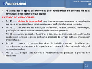Escola de Ciências da Saúde
ECS
22
• As atividades e ações desenvolvidas pelo nutricionista no exercício de suas
atribuições obedecerão ao que segue:
É VEDADO AO NUTRICIONISTA:
• Art. 48 ........ pleitear de forma desleal, para si ou para outrem, emprego, cargo ou função
que esteja sendo exercida por nutricionista ou por profissional de outra formação.
• Art. 49 ........ no exercício das atribuições profissionais, receber comissão, remuneração,
gratificação ou benefício que não corresponda a serviços prestados.
• Art. 50 ........ cobrar ou receber honorários e benefícios de indivíduos e de coletividades
assistidos em instituições que se destinam à prestação de serviços públicos, em qualquer
área de atuação.
• Art. 51......... cobrar ou receber honorários de indivíduos ou de coletividades por
procedimentos com remuneração já prevista no contrato do plano de saúde pelo qual
está sendo atendido.
• Art. 52 ....... delegar suas funções e responsabilidades privativas a pessoas não
habilitadas.
 