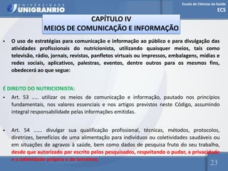 Escola de Ciências da Saúde
ECS
23
CAPÍTULO IV
MEIOS DE COMUNICAÇÃO E INFORMAÇÃO
• O uso de estratégias para comunicação e informação ao público e para divulgação das
atividades profissionais do nutricionista, utilizando quaisquer meios, tais como
televisão, rádio, jornais, revistas, panfletos virtuais ou impressos, embalagens, mídias e
redes sociais, aplicativos, palestras, eventos, dentre outros para os mesmos fins,
obedecerá ao que segue:
É DIREITO DO NUTRICIONISTA:
• Art. 53 ..... utilizar os meios de comunicação e informação, pautado nos princípios
fundamentais, nos valores essenciais e nos artigos previstos neste Código, assumindo
integral responsabilidade pelas informações emitidas.
• Art. 54 ...... divulgar sua qualificação profissional, técnicas, métodos, protocolos,
diretrizes, benefícios de uma alimentação para indivíduos ou coletividades saudáveis ou
em situações de agravos à saúde, bem como dados de pesquisa fruto do seu trabalho,
desde que autorizado por escrito pelos pesquisados, respeitando o pudor, a privacidade
e a intimidade própria e de terceiros.
 