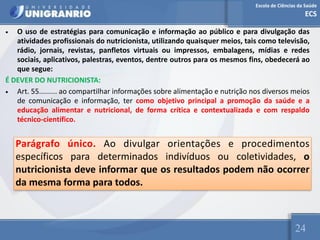 Escola de Ciências da Saúde
ECS
24
• O uso de estratégias para comunicação e informação ao público e para divulgação das
atividades profissionais do nutricionista, utilizando quaisquer meios, tais como televisão,
rádio, jornais, revistas, panfletos virtuais ou impressos, embalagens, mídias e redes
sociais, aplicativos, palestras, eventos, dentre outros para os mesmos fins, obedecerá ao
que segue:
É DEVER DO NUTRICIONISTA:
• Art. 55......... ao compartilhar informações sobre alimentação e nutrição nos diversos meios
de comunicação e informação, ter como objetivo principal a promoção da saúde e a
educação alimentar e nutricional, de forma crítica e contextualizada e com respaldo
técnico-científico.
Parágrafo único. Ao divulgar orientações e procedimentos
específicos para determinados indivíduos ou coletividades, o
nutricionista deve informar que os resultados podem não ocorrer
da mesma forma para todos.
 