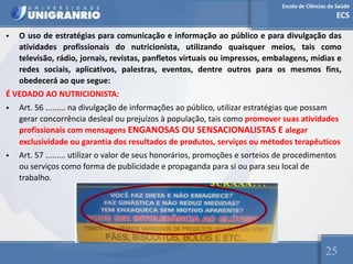 Escola de Ciências da Saúde
ECS
25
• O uso de estratégias para comunicação e informação ao público e para divulgação das
atividades profissionais do nutricionista, utilizando quaisquer meios, tais como
televisão, rádio, jornais, revistas, panfletos virtuais ou impressos, embalagens, mídias e
redes sociais, aplicativos, palestras, eventos, dentre outros para os mesmos fins,
obedecerá ao que segue:
É VEDADO AO NUTRICIONISTA:
• Art. 56 ......... na divulgação de informações ao público, utilizar estratégias que possam
gerar concorrência desleal ou prejuízos à população, tais como promover suas atividades
profissionais com mensagens ENGANOSAS OU SENSACIONALISTAS E alegar
exclusividade ou garantia dos resultados de produtos, serviços ou métodos terapêuticos
• Art. 57 ......... utilizar o valor de seus honorários, promoções e sorteios de procedimentos
ou serviços como forma de publicidade e propaganda para si ou para seu local de
trabalho.
 