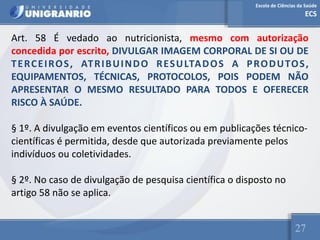 Escola de Ciências da Saúde
ECS
27
Art. 58 É vedado ao nutricionista, mesmo com autorização
concedida por escrito, DIVULGAR IMAGEM CORPORAL DE SI OU DE
TERCEIROS, ATRIBUINDO RESULTADOS A PRODUTOS,
EQUIPAMENTOS, TÉCNICAS, PROTOCOLOS, POIS PODEM NÃO
APRESENTAR O MESMO RESULTADO PARA TODOS E OFERECER
RISCO À SAÚDE.
§ 1º. A divulgação em eventos científicos ou em publicações técnico-
científicas é permitida, desde que autorizada previamente pelos
indivíduos ou coletividades.
§ 2º. No caso de divulgação de pesquisa científica o disposto no
artigo 58 não se aplica.
 
