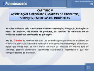 Escola de Ciências da Saúde
ECS
28
CAPÍTULO V
ASSOCIAÇÃO A PRODUTOS, MARCAS DE PRODUTOS,
SERVIÇOS, EMPRESAS OU INDÚSTRIAS
As ações realizadas pelo nutricionista relativas à associação, divulgação, indicação ou
venda de produtos, de marcas de produtos, de serviços, de empresas ou de
indústrias específicas obedecerão ao que segue:
Art. 59. É direito do nutricionista fazer uso de embalagens para fins de atividades de
orientação, educação alimentar e nutricional e em atividades de formação profissional,
desde que utilize mais de uma marca, empresa ou indústria do mesmo tipo de
alimento, produto alimentício, suplemento nutricional e fitoterápico e que não
configure conflito de interesses.
 