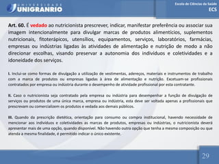Escola de Ciências da Saúde
ECS
29
Art. 60. É vedado ao nutricionista prescrever, indicar, manifestar preferência ou associar sua
imagem intencionalmente para divulgar marcas de produtos alimentícios, suplementos
nutricionais, fitoterápicos, utensílios, equipamentos, serviços, laboratórios, farmácias,
empresas ou indústrias ligadas às atividades de alimentação e nutrição de modo a não
direcionar escolhas, visando preservar a autonomia dos indivíduos e coletividades e a
idoneidade dos serviços.
I. Inclui-se como formas de divulgação a utilização de vestimentas, adereços, materiais e instrumentos de trabalho
com a marca de produtos ou empresas ligadas à área de alimentação e nutrição. Excetuam-se profissionais
contratados por empresa ou indústria durante o desempenho de atividade profissional por esta contratante.
II. Caso o nutricionista seja contratado pela empresa ou indústria para desempenhar a função de divulgação de
serviços ou produtos de uma única marca, empresa ou indústria, esta deve ser voltada apenas a profissionais que
prescrevam ou comercializem os produtos e vedada aos demais públicos.
III. Quando da prescrição dietética, orientação para consumo ou compra institucional, havendo necessidade de
mencionar aos indivíduos e coletividades as marcas de produtos, empresas ou indústrias, o nutricionista deverá
apresentar mais de uma opção, quando disponível. Não havendo outra opção que tenha a mesma composição ou que
atenda a mesma finalidade, é permitido indicar o único existente.
 
