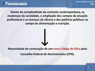 Escola de Ciências da Saúde
ECS
3
Diante da complexidade do contexto contemporâneo, as
mudanças da sociedade, a ampliação dos campos de atuação
profissional e os avanços da ciência e das políticas públicas no
campo da alimentação e nutrição.
Necessidade de construção de um novo Código de Ética pelo
Conselho Federal de Nutricionistas (CFN).
 