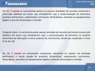 Escola de Ciências da Saúde
ECS
30
Art. 61. É vedado ao nutricionista exercer ou associar atividades de consulta nutricional e
prescrição dietética em locais cuja atividade-fim seja a comercialização de alimentos,
produtos alimentícios, suplementos nutricionais, fitoterápicos, utensílios ou equipamentos
ligados à área de alimentação e nutrição.
Parágrafo único. O nutricionista pode exercer atividade de consulta nutricional e prescrição
dietética em locais cuja atividade-fim seja a comercialização de alimentos ou produto
alimentício de fabricação e marca próprias de nutricionista, desde que respeitado o inciso
III do Art. 60.
Art. 62. É vedado ao nutricionista condicionar, subordinar ou sujeitar sua atividade
profissional à venda casada de produtos alimentícios, suplementos nutricionais,
fitoterápicos, utensílios ou equipamentos ligados à área de alimentação e nutrição.
 