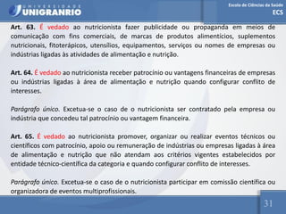 Escola de Ciências da Saúde
ECS
31
Art. 63. É vedado ao nutricionista fazer publicidade ou propaganda em meios de
comunicação com fins comerciais, de marcas de produtos alimentícios, suplementos
nutricionais, fitoterápicos, utensílios, equipamentos, serviços ou nomes de empresas ou
indústrias ligadas às atividades de alimentação e nutrição.
Art. 64. É vedado ao nutricionista receber patrocínio ou vantagens financeiras de empresas
ou indústrias ligadas à área de alimentação e nutrição quando configurar conflito de
interesses.
Parágrafo único. Excetua-se o caso de o nutricionista ser contratado pela empresa ou
indústria que concedeu tal patrocínio ou vantagem financeira.
Art. 65. É vedado ao nutricionista promover, organizar ou realizar eventos técnicos ou
científicos com patrocínio, apoio ou remuneração de indústrias ou empresas ligadas à área
de alimentação e nutrição que não atendam aos critérios vigentes estabelecidos por
entidade técnico-científica da categoria e quando configurar conflito de interesses.
Parágrafo único. Excetua-se o caso de o nutricionista participar em comissão científica ou
organizadora de eventos multiprofissionais.
 