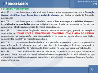 Escola de Ciências da Saúde
ECS
33
É DEVER DO NUTRICIONISTA
•Art. 70 ........ no desempenho da atividade docente, estar comprometido com a formação
técnica, científica, ética, humanista e social do discente, em todos os níveis de formação
profissional.
•Art. 71 .......... no desempenho da atividade docente, buscar espaços e condições adequadas
às atividades desenvolvidas para os estágios e demais locais de formação, a fim de que
cumpram os objetivos do processo de ensino-aprendizagem.
•Art. 72 .......... quando na função de docente orientador de estágios, garantir ao estagiário
supervisão de FORMA ÉTICA E TECNICAMENTE COMPATÍVEL COM A ÁREA DO ESTÁGIO,
comunicando as inadequações aos responsáveis e, no caso de inércia destes, aos órgãos
competentes e ao CRN da respectiva jurisdição.
•Art. 73 .......... no desempenho da atividade de supervisão ou preceptoria, estar comprometido
com a formação do discente, em todos os níveis de formação profissional, ensejando a
realização das atribuições do nutricionista desenvolvidas no local, sob sua responsabilidade.
•Art. 74 ............ em atividade de docente orientador, supervisor ou preceptor, informar ao
paciente, cliente ou usuário a participação de discentes de graduação nas atividades do serviço
e respeitar a possibilidade de recusa, assumindo o atendimento ou acompanhamento. (lembrar
do parágrafo único)
 