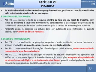 Escola de Ciências da Saúde
ECS
35
CAPÍTULO VII
PESQUISA
• As atividades relacionadas a estudos e pesquisas teóricas, práticas ou científicas realizadas
pelo nutricionista obedecerão ao que segue:
É DIREITO DO NUTRICIONISTA
• Art. 78 ........ realizar estudo ou pesquisa, dentro ou fora do seu local de trabalho, com
vistas ao benefício à saúde de indivíduos ou coletividades, à qualificação de processos de
trabalho e à produção de novos conhecimentos para o campo de alimentação e nutrição.
• Parágrafo único. A pesquisa ou estudo deve ser autorizado pela instituição e, quando
cabível, pelo Comitê de Ética e Pesquisa.
É DEVER DO NUTRICIONISTA:
• Art. 79 ....... na realização de pesquisa, respeitar o meio ambiente, os seres humanos e
animais envolvidos, de acordo com as normas da legislação vigente.
• Art. 80 ...... quando utilizar informações não divulgadas publicamente, obter autorização do
responsável e a ele fazer referência.
• Art. 81 ........ ao publicar ou divulgar resultados de estudos financiados ou apoiados por
indústrias ou empresas ligadas à área de alimentação e nutrição, assegurar a imparcialidade
no desenho metodológico e no tratamento dos dados, garantir a divulgação da fonte de
financiamento ou apoio e declarar o conflito de interesses.
 