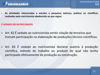 Escola de Ciências da Saúde
ECS
36
• As atividades relacionadas a estudos e pesquisas teóricas, práticas ou científicas
realizadas pelo nutricionista obedecerão ao que segue:
É VEDADO DO NUTRICIONISTA
• Art. 82 É vedado ao nutricionista omitir citação de terceiros que
tiveram participação na elaboração de produções técnico-científicas.
• Art. 83 É vedado ao nutricionista declarar autoria à produção
científica, método de trabalho ou produto do qual não tenha
participado efetivamente da produção ou construção.
 