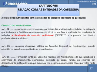 Escola de Ciências da Saúde
ECS
37
CAPÍTULO VIII
RELAÇÃO COM AS ENTIDADES DA CATEGORIA
A relação dos nutricionistas com as entidades da categoria obedecerá ao que segue:
É DIREITO DO NUTRICIONISTA
•Art. 84 ........ associar-se, exercer cargos e participar das atividades de entidades da categoria
que tenham por finalidade o aprimoramento técnico-científico, a melhoria das condições de
trabalho, a fiscalização do exercício profissional (DEVER???) e a garantia dos direitos
profissionais e trabalhistas.
•Art. 85 ..... requerer desagravo público ao Conselho Regional de Nutricionistas quando
ofendido no exercício da profissão ou em razão dela.
•Art. 86 ........ Formalizar junto ao Conselho Regional de Nutricionistas de sua jurisdição a
ocorrência de afastamento, exoneração, demissão de cargo, função ou emprego em
decorrência da prática de atos que executou em respeito aos princípios éticos previstos neste
Código.
 