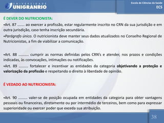 Escola de Ciências da Saúde
ECS
38
É DEVER DO NUTRICIONISTA:
•Art. 87 ....... ao exercer a profissão, estar regularmente inscrito no CRN da sua jurisdição e em
outra jurisdição, caso tenha inscrição secundária.
•Parágrafo único. O nutricionista deve manter seus dados atualizados no Conselho Regional de
Nutricionistas, a fim de viabilizar a comunicação.
•Art. 88 .......... cumprir as normas definidas pelos CRN’s e atender, nos prazos e condições
indicadas, às convocações, intimações ou notificações.
•Art. 89 ......... fortalecer e incentivar as entidades da categoria objetivando a proteção e
valorização da profissão e respeitando o direito à liberdade de opinião.
É VEDADO AO NUTRICIONISTA:
•Art. 90 ......... valer-se de posição ocupada em entidades da categoria para obter vantagens
pessoais ou financeiras, diretamente ou por intermédio de terceiros, bem como para expressar
superioridade ou exercer poder que exceda sua atribuição.
 