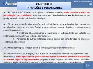 Escola de Ciências da Saúde
ECS
39
CAPÍTULO IX
INFRAÇÕES E PENALIDADES
Art. 91 Constitui infração ético-disciplinar a ação ou omissão, ainda que sob a forma de
participação ou conivência, que implique em desobediência ou inobservância de
qualquer modo às disposições deste Código.
Art. 92 A caracterização das infrações ético-disciplinares e a aplicação das respectivas
penalidades regem-se por este Código e pelas demais normas legais e regulamentares
específicas aplicáveis.
I – A instância ético-disciplinar é autônoma e independente em relação às
instâncias administrativas e judiciais competentes.
II – Pareceres de outras instâncias oficiais devem ser considerados na análise e
conclusão do processo.
Art. 93 Responde pela infração quem a cometer, participar ou for conivente.
Art. 94 A ocorrência da infração, a sua autoria e responsabilidade e as circunstâncias a ela
relacionadas serão apuradas em processo instaurado e conduzido em conformidade com
as normas legais e regulamentares próprias e com aquelas editadas pelos Conselhos
Federal e Regionais de Nutricionistas nos limites de suas respectivas competências.
 