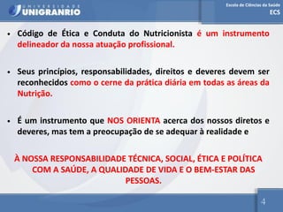 Escola de Ciências da Saúde
ECS
4
• Código de Ética e Conduta do Nutricionista é um instrumento
delineador da nossa atuação profissional.
• Seus princípios, responsabilidades, direitos e deveres devem ser
reconhecidos como o cerne da prática diária em todas as áreas da
Nutrição.
• É um instrumento que NOS ORIENTA acerca dos nossos diretos e
deveres, mas tem a preocupação de se adequar à realidade e
À NOSSA RESPONSABILIDADE TÉCNICA, SOCIAL, ÉTICA E POLÍTICA
COM A SAÚDE, A QUALIDADE DE VIDA E O BEM-ESTAR DAS
PESSOAS.
 