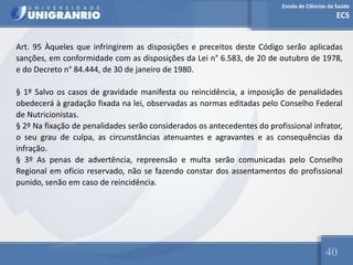 Escola de Ciências da Saúde
ECS
40
Art. 95 Àqueles que infringirem as disposições e preceitos deste Código serão aplicadas
sanções, em conformidade com as disposições da Lei n° 6.583, de 20 de outubro de 1978,
e do Decreto n° 84.444, de 30 de janeiro de 1980.
§ 1º Salvo os casos de gravidade manifesta ou reincidência, a imposição de penalidades
obedecerá à gradação fixada na lei, observadas as normas editadas pelo Conselho Federal
de Nutricionistas.
§ 2º Na fixação de penalidades serão considerados os antecedentes do profissional infrator,
o seu grau de culpa, as circunstâncias atenuantes e agravantes e as consequências da
infração.
§ 3º As penas de advertência, repreensão e multa serão comunicadas pelo Conselho
Regional em ofício reservado, não se fazendo constar dos assentamentos do profissional
punido, senão em caso de reincidência.
 