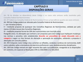 Escola de Ciências da Saúde
ECS
42
CAPÍTULO X
DISPOSIÇÕES GERAIS
Art. 96 As dúvidas na observância deste Código e os casos nele omissos serão resolvidos pelo
Conselho Federal de Nutricionistas.
Art. 97 Caberá ao Conselho Federal de Nutricionistas firmar jurisprudência quanto aos casos omissos.
Art. 98 Este Código poderá ser alterado pelo Conselho Federal de Nutricionistas:
I – por iniciativa própria;
II – mediante proposta de quaisquer dos Conselhos Regionais de Nutricionistas, validada por pelo
menos 2/3 (dois terços) dos Conselhos Regionais;
III – mediante proposta formal de 20% dos nutricionistas com inscrição ativa.
Parágrafo único. As alterações que venham a ser propostas para este Código que impliquem mudanças
nas normas e preceitos nele estabelecidos deverão ser precedidas de ampla discussão com a
categoria e seguir os ritos formais de alteração e aprovação de resoluções, validando a proposta d
alterações em consulta pública.
Art. 99 O disposto neste Código visa a orientar as reflexões, condutas e práticas do nutricionista, beM
como subsidiar ações orientadoras do exercício profissional e seus desdobramentos disciplinares.
Art. 100 Este Código entrará em vigor sessenta dias após sua publicação, revogando-se as disposições
em contrário, em especial as Resoluções CFN no 334/2004 e no 541/2014.
 