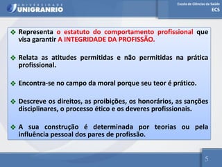 Escola de Ciências da Saúde
ECS
5
❖ Representa o estatuto do comportamento profissional que
visa garantir A INTEGRIDADE DA PROFISSÃO.
❖ Relata as atitudes permitidas e não permitidas na prática
profissional.
❖ Encontra-se no campo da moral porque seu teor é prático.
❖ Descreve os direitos, as proibições, os honorários, as sanções
disciplinares, o processo ético e os deveres profissionais.
❖ A sua construção é determinada por teorias ou pela
influência pessoal dos pares de profissão.
 