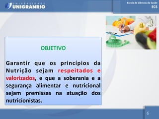 Escola de Ciências da Saúde
ECS
6
OBJETIVO
Garantir que os princípios da
Nutrição sejam respeitados e
valorizados, e que a soberania e a
segurança alimentar e nutricional
sejam premissas na atuação dos
nutricionistas.
 