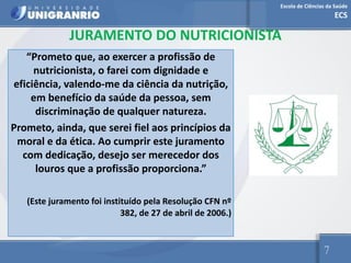 Escola de Ciências da Saúde
ECS
7
JURAMENTO DO NUTRICIONISTA
“Prometo que, ao exercer a profissão de
nutricionista, o farei com dignidade e
eficiência, valendo-me da ciência da nutrição,
em benefício da saúde da pessoa, sem
discriminação de qualquer natureza.
Prometo, ainda, que serei fiel aos princípios da
moral e da ética. Ao cumprir este juramento
com dedicação, desejo ser merecedor dos
louros que a profissão proporciona.”
(Este juramento foi instituído pela Resolução CFN nº
382, de 27 de abril de 2006.)
 