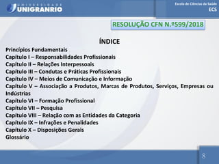 Escola de Ciências da Saúde
ECS
8
ÍNDICE
Princípios Fundamentais
Capítulo I – Responsabilidades Profissionais
Capítulo II – Relações Interpessoais
Capítulo III – Condutas e Práticas Profissionais
Capítulo IV – Meios de Comunicação e Informação
Capítulo V – Associação a Produtos, Marcas de Produtos, Serviços, Empresas ou
Indústrias
Capítulo VI – Formação Profissional
Capítulo VII – Pesquisa
Capítulo VIII – Relação com as Entidades da Categoria
Capítulo IX – Infrações e Penalidades
Capítulo X – Disposições Gerais
Glossário
RESOLUÇÃO CFN N.º599/2018
 