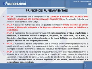 Escola de Ciências da Saúde
ECS
9
PRINCÍPIOS FUNDAMENTAIS
• Art. 1º O nutricionista tem o compromisso de CONHECER E PAUTAR SUA ATUAÇÃO NOS
PRINCÍPIOS UNIVERSAIS DOS DIREITOS HUMANOS E DA BIOÉTICA, na Constituição Federal e nos
preceitos éticos contidos neste Código.
• Art. 2º A atuação do nutricionista deve ser pautada na defesa do Direito à Saúde e do Direito
Humano à Alimentação Adequada e da Segurança Alimentar e Nutricional de indivíduos e
coletividades.
• Art. 3º O nutricionista deve desempenhar suas atribuições respeitando a vida, a singularidade e
pluralidade, as dimensões culturais e religiosas, de gênero, de classe social, raça e etnia, a
liberdade e diversidade das práticas alimentares, de forma dialógica, sem discriminação de
qualquer natureza em suas relações profissionais.
• Art. 4º O nutricionista deve se comprometer com o contínuo aprimoramento profissional para a
qualificação técnico-científica dos processos de trabalho e das relações interpessoais, visando à
promoção da saúde e à alimentação adequada e saudável de indivíduos e coletividades.
• Art. 5º O nutricionista, no exercício pleno de suas atribuições, deve atuar nos cuidados relativos à
alimentação e nutrição voltados à promoção e proteção da saúde, prevenção, diagnóstico
nutricional e tratamento de agravos, como parte do atendimento integral ao indivíduo e à
coletividade, utilizando todos os recursos disponíveis ao seu alcance, tendo o alimento e a
comensalidade como referência.
 