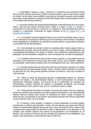 I - A dignidade, o decoro, o zelo, a eficácia e a consciência dos princípios morais
são primados maiores que devem nortear o servidor público, seja no exercício do cargo
ou função, ou fora dele, já que refletirá o exercício da vocação do próprio poder estatal.
Seus atos, comportamentos e atitudes serão direcionados para a preservação da honra
e da tradição dos serviços públicos.
II - O servidor público não poderá jamais desprezar o elemento ético de sua conduta.
Assim, não terá que decidir somente entre o legal e o ilegal, o justo e o injusto, o
conveniente e o inconveniente, o oportuno e o inoportuno, mas principalmente entre o
honesto e o desonesto, consoante as regras contidas no art. 37, caput, e § 4°, da
Constituição Federal.
III - A moralidade da Administração Pública não se limita à distinção entre o bem e
o mal, devendo ser acrescida da idéia de que o fim é sempre o bem comum. O equilíbrio
entre a legalidade e a finalidade, na conduta do servidor público, é que poderá consolidar
a moralidade do ato administrativo.
IV- A remuneração do servidor público é custeada pelos tributos pagos direta ou
indiretamente por todos, até por ele próprio, e por isso se exige, como contrapartida, que
a moralidade administrativa se integre no Direito, como elemento indissociável de sua
aplicação e de sua finalidade, erigindo-se, como conseqüência, em fator de legalidade.
V - O trabalho desenvolvido pelo servidor público perante a comunidade deve ser
entendido como acréscimo ao seu próprio bem-estar, já que, como cidadão, integrante
da sociedade, o êxito desse trabalho pode ser considerado como seu maior patrimônio.
VI - A função pública deve ser tida como exercício profissional e, portanto, se integra
na vida particular de cada servidor público. Assim, os fatos e atos verificados na conduta
do dia-a-dia em sua vida privada poderão acrescer ou diminuir o seu bom conceito na
vida funcional.
VII - Salvo os casos de segurança nacional, investigações policiais ou interesse
superior do Estado e da Administração Pública, a serem preservados em processo
previamente declarado sigiloso, nos termos da lei, a publicidade de qualquer ato
administrativo constitui requisito de eficácia e moralidade, ensejando sua omissão
comprometimento ético contra o bem comum, imputável a quem a negar.
VIII - Toda pessoa tem direito à verdade. O servidor não pode omiti-la ou falseá-la,
ainda que contrária aos interesses da própria pessoa interessada ou da Administração
Pública. Nenhum Estado pode crescer ou estabilizar-se sobre o poder corruptivo do
hábito do erro, da opressão ou da mentira, que sempre aniquilam até mesmo a dignidade
humana quanto mais a de uma Nação.
IX - A cortesia, a boa vontade, o cuidado e o tempo dedicados ao serviço público
caracterizam o esforço pela disciplina. Tratar mal uma pessoa que paga seus tributos
direta ou indiretamente significa causar-lhe dano moral. Da mesma forma, causar dano
a qualquer bem pertencente ao patrimônio público, deteriorando-o, por descuido ou má
vontade, não constitui apenas uma ofensa ao equipamento e às instalações ou ao
Estado, mas a todos os homens de boa vontade que dedicaram sua inteligência, seu
tempo, suas esperanças e seus esforços para construí-los.
 