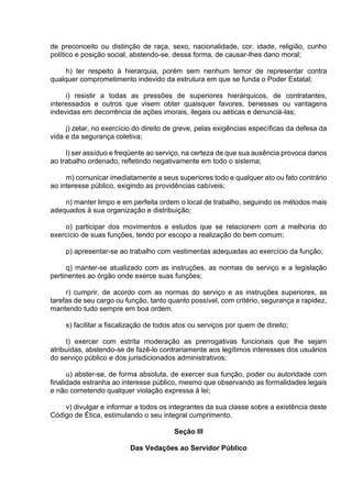 de preconceito ou distinção de raça, sexo, nacionalidade, cor, idade, religião, cunho
político e posição social, abstendo-se, dessa forma, de causar-lhes dano moral;
h) ter respeito à hierarquia, porém sem nenhum temor de representar contra
qualquer comprometimento indevido da estrutura em que se funda o Poder Estatal;
i) resistir a todas as pressões de superiores hierárquicos, de contratantes,
interessados e outros que visem obter quaisquer favores, benesses ou vantagens
indevidas em decorrência de ações imorais, ilegais ou aéticas e denunciá-las;
j) zelar, no exercício do direito de greve, pelas exigências específicas da defesa da
vida e da segurança coletiva;
l) ser assíduo e freqüente ao serviço, na certeza de que sua ausência provoca danos
ao trabalho ordenado, refletindo negativamente em todo o sistema;
m) comunicar imediatamente a seus superiores todo e qualquer ato ou fato contrário
ao interesse público, exigindo as providências cabíveis;
n) manter limpo e em perfeita ordem o local de trabalho, seguindo os métodos mais
adequados à sua organização e distribuição;
o) participar dos movimentos e estudos que se relacionem com a melhoria do
exercício de suas funções, tendo por escopo a realização do bem comum;
p) apresentar-se ao trabalho com vestimentas adequadas ao exercício da função;
q) manter-se atualizado com as instruções, as normas de serviço e a legislação
pertinentes ao órgão onde exerce suas funções;
r) cumprir, de acordo com as normas do serviço e as instruções superiores, as
tarefas de seu cargo ou função, tanto quanto possível, com critério, segurança e rapidez,
mantendo tudo sempre em boa ordem.
s) facilitar a fiscalização de todos atos ou serviços por quem de direito;
t) exercer com estrita moderação as prerrogativas funcionais que lhe sejam
atribuídas, abstendo-se de fazê-lo contrariamente aos legítimos interesses dos usuários
do serviço público e dos jurisdicionados administrativos;
u) abster-se, de forma absoluta, de exercer sua função, poder ou autoridade com
finalidade estranha ao interesse público, mesmo que observando as formalidades legais
e não cometendo qualquer violação expressa à lei;
v) divulgar e informar a todos os integrantes da sua classe sobre a existência deste
Código de Ética, estimulando o seu integral cumprimento.
Seção III
Das Vedações ao Servidor Público
 