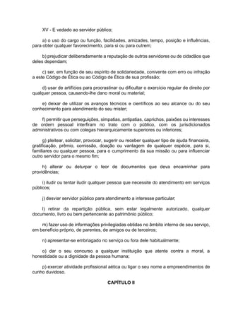 XV - E vedado ao servidor público;
a) o uso do cargo ou função, facilidades, amizades, tempo, posição e influências,
para obter qualquer favorecimento, para si ou para outrem;
b) prejudicar deliberadamente a reputação de outros servidores ou de cidadãos que
deles dependam;
c) ser, em função de seu espírito de solidariedade, conivente com erro ou infração
a este Código de Ética ou ao Código de Ética de sua profissão;
d) usar de artifícios para procrastinar ou dificultar o exercício regular de direito por
qualquer pessoa, causando-lhe dano moral ou material;
e) deixar de utilizar os avanços técnicos e científicos ao seu alcance ou do seu
conhecimento para atendimento do seu mister;
f) permitir que perseguições, simpatias, antipatias, caprichos, paixões ou interesses
de ordem pessoal interfiram no trato com o público, com os jurisdicionados
administrativos ou com colegas hierarquicamente superiores ou inferiores;
g) pleitear, solicitar, provocar, sugerir ou receber qualquer tipo de ajuda financeira,
gratificação, prêmio, comissão, doação ou vantagem de qualquer espécie, para si,
familiares ou qualquer pessoa, para o cumprimento da sua missão ou para influenciar
outro servidor para o mesmo fim;
h) alterar ou deturpar o teor de documentos que deva encaminhar para
providências;
i) iludir ou tentar iludir qualquer pessoa que necessite do atendimento em serviços
públicos;
j) desviar servidor público para atendimento a interesse particular;
l) retirar da repartição pública, sem estar legalmente autorizado, qualquer
documento, livro ou bem pertencente ao patrimônio público;
m) fazer uso de informações privilegiadas obtidas no âmbito interno de seu serviço,
em benefício próprio, de parentes, de amigos ou de terceiros;
n) apresentar-se embriagado no serviço ou fora dele habitualmente;
o) dar o seu concurso a qualquer instituição que atente contra a moral, a
honestidade ou a dignidade da pessoa humana;
p) exercer atividade profissional aética ou ligar o seu nome a empreendimentos de
cunho duvidoso.
CAPÍTULO II
 