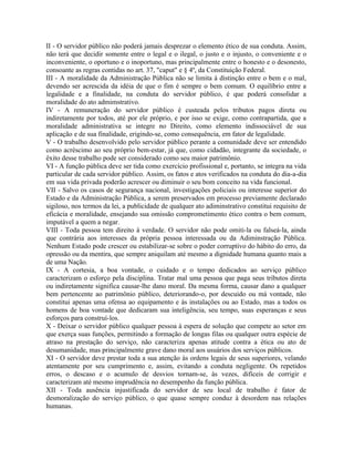II - O servidor público não poderá jamais desprezar o elemento ético de sua conduta. Assim,
não terá que decidir somente entre o legal e o ilegal, o justo e o injusto, o conveniente e o
inconveniente, o oportuno e o inoportuno, mas principalmente entre o honesto e o desonesto,
consoante as regras contidas no art. 37, "caput" e § 4º, da Constituição Federal.
III - A moralidade da Administração Pública não se limita à distinção entre o bem e o mal,
devendo ser acrescida da idéia de que o fim é sempre o bem comum. O equilíbrio entre a
legalidade e a finalidade, na conduta do servidor público, é que poderá consolidar a
moralidade do ato admimstrativo.
IV - A remuneração do servidor público é custeada pelos tributos pagos direta ou
indiretamente por todos, até por ele próprio, e por isso se exige, como contrapartida, que a
moralidade administrativa se integre no Direito, como elemento indissociável de sua
aplicação e de sua finalidade, erigindo-se, como consequência, em fator de legalidade.
V - O trabalho desenvolvido pelo servidor público perante a comunidade deve ser entendido
como acréscimo ao seu próprio bem-estar, já que, como cidadão, integrante da sociedade, o
êxito desse trabalho pode ser considerado como seu maior patrimônio.
VI - A função pública deve ser tida como exercício profissional e, portanto, se integra na vida
particular de cada servidor público. Assim, os fatos e atos verificados na conduta do dia-a-dia
em sua vida privada poderão acrescer ou diminuir o seu bom conceito na vida funcional.
VII - Salvo os casos de segurança nacional, investigações policiais ou interesse superior do
Estado e da Administração Pública, a serem preservados em processo previamente declarado
sigiloso, nos termos da lei, a publicidade de qualquer ato adiminstrativo constitui requisito de
eficácia e moralidade, ensejando sua omissão comprometimento ético contra o bem comum,
imputável a quem a negar.
VIII - Toda pessoa tem direito à verdade. O servidor não pode omiti-la ou falseá-la, ainda
que contrária aos interesses da própria pessoa interessada ou da Adiminstração Pública.
Nenhum Estado pode crescer ou estabilizar-se sobre o poder corruptivo do hábito do erro, da
opressão ou da mentira, que sempre aniquilam até mesmo a dignidade humana quanto mais a
de uma Nação.
IX - A cortesia, a boa vontade, o cuidado e o tempo dedicados ao serviço público
caracterizam o esforço pela disciplina. Tratar mal uma pessoa que paga seus tributos direta
ou indiretamente significa causar-lhe dano moral. Da mesma forma, causar dano a qualquer
bem pertencente ao patrimônio público, deteriorando-o, por descuido ou má vontade, não
constitui apenas uma ofensa ao equipamento e às instalações ou ao Estado, mas a todos os
homens de boa vontade que dedicaram sua inteligência, seu tempo, suas esperanças e seus
esforços para construí-los.
X - Deixar o servidor público qualquer pessoa à espera de solução que compete ao setor em
que exerça suas funções, permitindo a formação de longas filas ou qualquer outra espécie de
atraso na prestação do serviço, não caracteriza apenas atitude contra a ética ou ato de
desumanidade, mas principalmente grave dano moral aos usuários dos serviços públicos.
XI - O servidor deve prestar toda a sua atenção às ordens legais de seus superiores, velando
atentamente por seu cumprimento e, assim, evitando a conduta negligente. Os repetidos
erros, o descaso e o acumulo de desvios tornam-se, às vezes, difíceis de corrigir e
caracterizam até mesmo imprudência no desempenho da função pública.
XII - Toda ausência injustificada do servidor de seu local de trabalho é fator de
desmoralização do serviço público, o que quase sempre conduz à desordem nas relações
humanas.
 