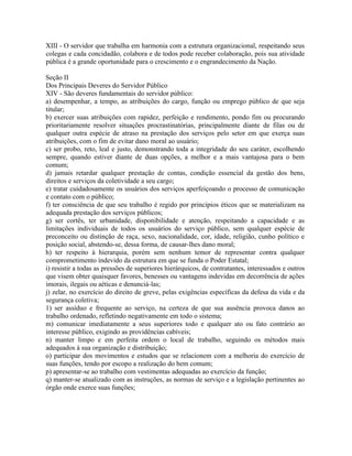 XIII - O servidor que trabalha em harmonia com a estrutura organizacional, respeitando seus
colegas e cada concidadão, colabora e de todos pode receber colaboração, pois sua atividade
pública é a grande oportunidade para o crescimento e o engrandecimento da Nação.

Seção II
Dos Principais Deveres do Servidor Público
XIV - São deveres fundamentais do servidor público:
a) desempenhar, a tempo, as atribuições do cargo, função ou emprego público de que seja
titular;
b) exercer suas atribuições com rapidez, perfeição e rendimento, pondo fim ou procurando
prioritariamente resolver situações procrastinatórias, principalmente diante de filas ou de
qualquer outra espécie de atraso na prestação dos serviços pelo setor em que exerça suas
atribuições, com o fim de evitar dano moral ao usuário;
c) ser probo, reto, leal e justo, demonstrando toda a integridade do seu caráter, escolhendo
sempre, quando estiver diante de duas opções, a melhor e a mais vantajosa para o bem
comum;
d) jamais retardar qualquer prestação de contas, condição essencial da gestão dos bens,
direitos e serviços da coletividade a seu cargo;
e) tratar cuidadosamente os usuários dos serviços aperfeiçoando o processo de comunicação
e contato com o público;
f) ter consciência de que seu trabalho é regido por princípios éticos que se materializam na
adequada prestação dos serviços públicos;
g) ser cortês, ter urbanidade, disponibilidade e atenção, respeitando a capacidade e as
limitações individuais de todos os usuários do serviço público, sem qualquer espécie de
preconceito ou distinção de raça, sexo, nacionalidade, cor, idade, religião, cunho político e
posição social, abstendo-se, dessa forma, de causar-lhes dano moral;
h) ter respeito à hierarquia, porém sem nenhum temor de representar contra qualquer
comprometimento índevido da estrutura em que se funda o Poder Estatal;
i) resistir a todas as pressões de superiores hierárquicos, de contratantes, interessados e outros
que visem obter quaisquer favores, benesses ou vantagens indevidas em decorrência de ações
imorais, ilegais ou aéticas e denunciá-las;
j) zelar, no exercício do direito de greve, pelas exigências específicas da defesa da vida e da
segurança coletiva;
1) ser assíduo e frequente ao serviço, na certeza de que sua ausência provoca danos ao
trabalho ordenado, refletindo negativamente em todo o sistema;
m) comunicar imediatamente a seus superiores todo e qualquer ato ou fato contrário ao
interesse público, exigindo as providências cabíveis;
n) manter limpo e em perfeita ordem o local de trabalho, seguindo os métodos mais
adequados à sua organização e distribuição;
o) participar dos movimentos e estudos que se relacionem com a melhoria do exercício de
suas funções, tendo por escopo a realização do bem comum;
p) apresentar-se ao trabalho com vestimentas adequadas ao exercício da função;
q) manter-se atualizado com as instruções, as normas de serviço e a legislação pertinentes ao
órgão onde exerce suas funções;
 