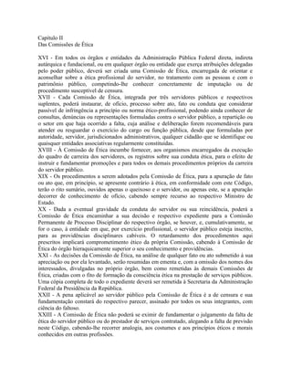 Capítulo II
Das Comissões de Ética

XVI - Em todos os órgãos e entidades da Administração Pública Federal direta, indireta
autárquica e fundacional, ou em qualquer órgão ou entidade que exerça atribuições delegadas
pelo poder público, deverá ser criada uma Comissão de Ética, encarregada de orientar e
aconselhar sobre a ética profissional do servidor, no tratamento com as pessoas e com o
patrimônio público, competindo-lhe conhecer concretamente de imputação ou de
procedimento susceptível de censura.
XVII - Cada Comissão de Ética, integrada por três servidores públicos e respectivos
suplentes, poderá instaurar, de ofício, processo sobre ato, fato ou conduta que considerar
passível de infringência a princípio ou norma ético-profissional, podendo ainda conhecer de
consultas, denúncias ou representações formuladas contra o servidor público, a repartição ou
o setor em que haja ocorrido a falta, cuja análise e deliberação forem recomendáveis para
atender ou resguardar o exercício do cargo ou função pública, desde que formuladas por
autoridade, servidor, jurisdicionados administrativos, qualquer cidadão que se identifique ou
quaisquer entidades associativas regularmente constituídas.
XVIII - À Comissão de Ética incumbe fornecer, aos organismos encarregados da execução
do quadro de carreira dos servidores, os registros sobre sua conduta ética, para o efeito de
instruir e fundamentar promoções e para todos os demais procedimentos próprios da carreira
do servidor público.
XIX - Os procedimentos a serem adotados pela Comissão de Ética, para a apuração de fato
ou ato que, em princípio, se apresente contrário à ética, em conformidade com este Código,
terão o rito sumário, ouvidos apenas o queixoso e o servidor, ou apenas este, se a apuração
decorrer de conhecimento de ofício, cabendo sempre recurso ao respectivo Ministro de
Estado.
XX - Dada a eventual gravidade da conduta do servidor ou sua reincidência, poderá a
Comissão de Ética encaminhar a sua decisão e respectivo expediente para a Comissão
Permanente de Processo Disciplinar do respectivo órgão, se houver, e, cumulativamente, se
for o caso, á entidade em que, por exercício profissional, o servidor público esteja inscrito,
para as providências disciplinares cabíveis. O retardamento dos procedimentos aqui
prescritos implicará comprometimento ético da própria Comissão, cabendo à Comissão de
Ética do órgão hieraquicamente superior o seu conhecimento e providências.
XXI - As decisões da Comissão de Ética, na análise de qualquer fato ou ato submetido á sua
apreciação ou por ela levantado, serão resumidas em ementa e, com a omissão dos nomes dos
interessados, divulgadas no próprio órgão, bem como remetidas às demais Comissões de
Ética, criadas com o fito de formação da consciência ética na prestação de serviços públicos.
Uma cópia completa de todo o expediente deverá ser remetida á Secretaria da Administração
Federal da Presidência da República.
XXII - A pena aplicável ao servidor público pela Comissão de Ética é a de censura e sua
fundamentação constará do respectivo parecer, assinado por todos os seus integrantes, com
ciência do faltoso.
XXIII - A Comissão de Ética não poderá se eximir de fundamentar o julgamento da falta de
ética do servidor público ou do prestador de serviços contratado, alegando a falta de previsão
neste Código, cabendo-lhe recorrer analogia, aos costumes e aos princípios éticos e morais
conhecidos em outras profissões.
 