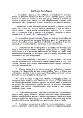Das Regras Deontológicas
I - A dignidade, o decoro, o zelo, a eficácia e a consciência dos princípios
morais são primados maiores que devem nortear o servidor público, seja no
exercício do cargo ou função, ou fora dele, já que refletirá o exercício da
vocação do próprio poder estatal. Seus atos, comportamentos e atitudes serão
direcionados para a preservação da honra e da tradição dos serviços públicos.
II - O servidor público não poderá jamais desprezar o elemento ético de
sua conduta. Assim, não terá que decidir somente entre o legal e o ilegal, o
justo e o injusto, o conveniente e o inconveniente, o oportuno e o inoportuno,
mas principalmente entre o honesto e o desonesto, consoante as regras
contidas no art. 37, caput, e § 4°, da Constituição Federal.
III - A moralidade da Administração Pública não se limita à distinção entre
o bem e o mal, devendo ser acrescida da idéia de que o fim é sempre o bem
comum. O equilíbrio entre a legalidade e a finalidade, na conduta do servidor
público, é que poderá consolidar a moralidade do ato administrativo.
IV- A remuneração do servidor público é custeada pelos tributos pagos
direta ou indiretamente por todos, até por ele próprio, e por isso se exige, como
contrapartida, que a moralidade administrativa se integre no Direito, como
elemento indissociável de sua aplicação e de sua finalidade, erigindo-se, como
conseqüência, em fator de legalidade.
V - O trabalho desenvolvido pelo servidor público perante a comunidade
deve ser entendido como acréscimo ao seu próprio bem-estar, já que, como
cidadão, integrante da sociedade, o êxito desse trabalho pode ser considerado
como seu maior patrimônio.
VI - A função pública deve ser tida como exercício profissional e, portanto,
se integra na vida particular de cada servidor público. Assim, os fatos e atos
verificados na conduta do dia-a-dia em sua vida privada poderão acrescer ou
diminuir o seu bom conceito na vida funcional.
VII - Salvo os casos de segurança nacional, investigações policiais ou
interesse superior do Estado e da Administração Pública, a serem preservados
em processo previamente declarado sigiloso, nos termos da lei, a publicidade
de qualquer ato administrativo constitui requisito de eficácia e moralidade,
ensejando sua omissão comprometimento ético contra o bem comum,
imputável a quem a negar.
VIII - Toda pessoa tem direito à verdade. O servidor não pode omiti-la ou
falseá-la, ainda que contrária aos interesses da própria pessoa interessada ou
da Administração Pública. Nenhum Estado pode crescer ou estabilizar-se sobre
o poder corruptivo do hábito do erro, da opressão ou da mentira, que sempre
aniquilam até mesmo a dignidade humana quanto mais a de uma Nação.
IX - A cortesia, a boa vontade, o cuidado e o tempo dedicados ao serviço
público caracterizam o esforço pela disciplina. Tratar mal uma pessoa que paga
 