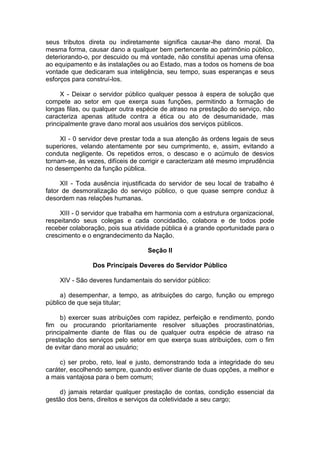 seus tributos direta ou indiretamente significa causar-lhe dano moral. Da
mesma forma, causar dano a qualquer bem pertencente ao patrimônio público,
deteriorando-o, por descuido ou má vontade, não constitui apenas uma ofensa
ao equipamento e às instalações ou ao Estado, mas a todos os homens de boa
vontade que dedicaram sua inteligência, seu tempo, suas esperanças e seus
esforços para construí-los.
X - Deixar o servidor público qualquer pessoa à espera de solução que
compete ao setor em que exerça suas funções, permitindo a formação de
longas filas, ou qualquer outra espécie de atraso na prestação do serviço, não
caracteriza apenas atitude contra a ética ou ato de desumanidade, mas
principalmente grave dano moral aos usuários dos serviços públicos.
XI - 0 servidor deve prestar toda a sua atenção às ordens legais de seus
superiores, velando atentamente por seu cumprimento, e, assim, evitando a
conduta negligente. Os repetidos erros, o descaso e o acúmulo de desvios
tornam-se, às vezes, difíceis de corrigir e caracterizam até mesmo imprudência
no desempenho da função pública.
XII - Toda ausência injustificada do servidor de seu local de trabalho é
fator de desmoralização do serviço público, o que quase sempre conduz à
desordem nas relações humanas.
XIII - 0 servidor que trabalha em harmonia com a estrutura organizacional,
respeitando seus colegas e cada concidadão, colabora e de todos pode
receber colaboração, pois sua atividade pública é a grande oportunidade para o
crescimento e o engrandecimento da Nação.
Seção II
Dos Principais Deveres do Servidor Público
XIV - São deveres fundamentais do servidor público:
a) desempenhar, a tempo, as atribuições do cargo, função ou emprego
público de que seja titular;
b) exercer suas atribuições com rapidez, perfeição e rendimento, pondo
fim ou procurando prioritariamente resolver situações procrastinatórias,
principalmente diante de filas ou de qualquer outra espécie de atraso na
prestação dos serviços pelo setor em que exerça suas atribuições, com o fim
de evitar dano moral ao usuário;
c) ser probo, reto, leal e justo, demonstrando toda a integridade do seu
caráter, escolhendo sempre, quando estiver diante de duas opções, a melhor e
a mais vantajosa para o bem comum;
d) jamais retardar qualquer prestação de contas, condição essencial da
gestão dos bens, direitos e serviços da coletividade a seu cargo;
 