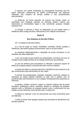 t) exercer com estrita moderação as prerrogativas funcionais que lhe
sejam atribuídas, abstendo-se de fazê-lo contrariamente aos legítimos
interesses dos usuários do serviço público e dos jurisdicionados
administrativos;
u) abster-se, de forma absoluta, de exercer sua função, poder ou
autoridade com finalidade estranha ao interesse público, mesmo que
observando as formalidades legais e não cometendo qualquer violação
expressa à lei;
v) divulgar e informar a todos os integrantes da sua classe sobre a
existência deste Código de Ética, estimulando o seu integral cumprimento.
Seção III
Das Vedações ao Servidor Público
XV - E vedado ao servidor público;
a) o uso do cargo ou função, facilidades, amizades, tempo, posição e
influências, para obter qualquer favorecimento, para si ou para outrem;
b) prejudicar deliberadamente a reputação de outros servidores ou de
cidadãos que deles dependam;
c) ser, em função de seu espírito de solidariedade, conivente com erro ou
infração a este Código de Ética ou ao Código de Ética de sua profissão;
d) usar de artifícios para procrastinar ou dificultar o exercício regular de
direito por qualquer pessoa, causando-lhe dano moral ou material;
e) deixar de utilizar os avanços técnicos e científicos ao seu alcance ou do
seu conhecimento para atendimento do seu mister;
f) permitir que perseguições, simpatias, antipatias, caprichos, paixões ou
interesses de ordem pessoal interfiram no trato com o público, com os
jurisdicionados administrativos ou com colegas hierarquicamente superiores ou
inferiores;
g) pleitear, solicitar, provocar, sugerir ou receber qualquer tipo de ajuda
financeira, gratificação, prêmio, comissão, doação ou vantagem de qualquer
espécie, para si, familiares ou qualquer pessoa, para o cumprimento da sua
missão ou para influenciar outro servidor para o mesmo fim;
h) alterar ou deturpar o teor de documentos que deva encaminhar para
providências;
i) iludir ou tentar iludir qualquer pessoa que necessite do atendimento em
serviços públicos;
 