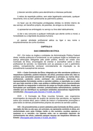 j) desviar servidor público para atendimento a interesse particular;
l) retirar da repartição pública, sem estar legalmente autorizado, qualquer
documento, livro ou bem pertencente ao patrimônio público;
m) fazer uso de informações privilegiadas obtidas no âmbito interno de
seu serviço, em benefício próprio, de parentes, de amigos ou de terceiros;
n) apresentar-se embriagado no serviço ou fora dele habitualmente;
o) dar o seu concurso a qualquer instituição que atente contra a moral, a
honestidade ou a dignidade da pessoa humana;
p) exercer atividade profissional aética ou ligar o seu nome a
empreendimentos de cunho duvidoso.
CAPÍTULO II
DAS COMISSÕES DE ÉTICA
XVI - Em todos os órgãos e entidades da Administração Pública Federal
direta, indireta autárquica e fundacional, ou em qualquer órgão ou entidade que
exerça atribuições delegadas pelo poder público, deverá ser criada uma
Comissão de Ética, encarregada de orientar e aconselhar sobre a ética
profissional do servidor, no tratamento com as pessoas e com o patrimônio
público, competindo-lhe conhecer concretamente de imputação ou de
procedimento susceptível de censura.
XVII -- Cada Comissão de Ética, integrada por três servidores públicos e
respectivos suplentes, poderá instaurar, de ofício, processo sobre ato, fato ou
conduta que considerar passível de infringência a princípio ou norma ético-
profissional, podendo ainda conhecer de consultas, denúncias ou
representações formuladas contra o servidor público, a repartição ou o setor
em que haja ocorrido a falta, cuja análise e deliberação forem recomendáveis
para atender ou resguardar o exercício do cargo ou função pública, desde que
formuladas por autoridade, servidor, jurisdicionados administrativos, qualquer
cidadão que se identifique ou quaisquer entidades associativas regularmente
constituídas. (Revogado pelo Decreto nº 6.029, de 2007)
XVIII - À Comissão de Ética incumbe fornecer, aos organismos
encarregados da execução do quadro de carreira dos servidores, os registros
sobre sua conduta ética, para o efeito de instruir e fundamentar promoções e
para todos os demais procedimentos próprios da carreira do servidor público.
XIX - Os procedimentos a serem adotados pela Comissão de Ética, para a
apuração de fato ou ato que, em princípio, se apresente contrário à ética, em
conformidade com este Código, terão o rito sumário, ouvidos apenas o
queixoso e o servidor, ou apenas este, se a apuração decorrer de
conhecimento de ofício, cabendo sempre recurso ao respectivo Ministro de
Estado. (Revogado pelo Decreto nº 6.029, de 2007)
 