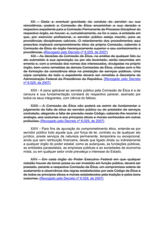 XX - Dada a eventual gravidade da conduta do servidor ou sua
reincidência, poderá a Comissão de Ética encaminhar a sua decisão e
respectivo expediente para a Comissão Permanente de Processo Disciplinar do
respectivo órgão, se houver, e, cumulativamente, se for o caso, à entidade em
que, por exercício profissional, o servidor público esteja inscrito, para as
providências disciplinares cabíveis. O retardamento dos procedimentos aqui
prescritos implicará comprometimento ético da própria Comissão, cabendo à
Comissão de Ética do órgão hierarquicamente superior o seu conhecimento e
providências. (Revogado pelo Decreto nº 6.029, de 2007)
XXI - As decisões da Comissão de Ética, na análise de qualquer fato ou
ato submetido à sua apreciação ou por ela levantado, serão resumidas em
ementa e, com a omissão dos nomes dos interessados, divulgadas no próprio
órgão, bem como remetidas às demais Comissões de Ética, criadas com o fito
de formação da consciência ética na prestação de serviços públicos. Uma
cópia completa de todo o expediente deverá ser remetida à Secretaria da
Administração Federal da Presidência da República. (Revogado pelo Decreto
nº 6.029, de 2007)
XXII - A pena aplicável ao servidor público pela Comissão de Ética é a de
censura e sua fundamentação constará do respectivo parecer, assinado por
todos os seus integrantes, com ciência do faltoso.
XXIII - A Comissão de Ética não poderá se eximir de fundamentar o
julgamento da falta de ética do servidor público ou do prestador de serviços
contratado, alegando a falta de previsão neste Código, cabendo-lhe recorrer à
analogia, aos costumes e aos princípios éticos e morais conhecidos em outras
profissões; (Revogado pelo Decreto nº 6.029, de 2007)
XXIV - Para fins de apuração do comprometimento ético, entende-se por
servidor público todo aquele que, por força de lei, contrato ou de qualquer ato
jurídico, preste serviços de natureza permanente, temporária ou excepcional,
ainda que sem retribuição financeira, desde que ligado direta ou indiretamente
a qualquer órgão do poder estatal, como as autarquias, as fundações públicas,
as entidades paraestatais, as empresas públicas e as sociedades de economia
mista, ou em qualquer setor onde prevaleça o interesse do Estado.
XXV - Em cada órgão do Poder Executivo Federal em que qualquer
cidadão houver de tomar posse ou ser investido em função pública, deverá ser
prestado, perante a respectiva Comissão de Ética, um compromisso solene de
acatamento e observância das regras estabelecidas por este Código de Ética e
de todos os princípios éticos e morais estabelecidos pela tradição e pelos bons
costumes. (Revogado pelo Decreto nº 6.029, de 2007)
 