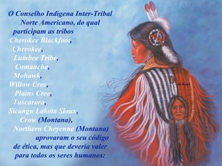 O Conselho Indígena Inter-Tribal Norte Americano, do qual participam as tribos  Cherokee Blackfoot ,  Cherokee ,  Lumbee Tribe ,  Comanche ,  Mohawk ,  Willow Cree ,  Plains Cree ,  Tuscarora ,  Sicangu Lakota Sioux ,  Crow  (Montana),  Northern Cheyenne  (Montana)  aprovaram o seu código de ética, mas que deveria valer para todos os seres humanos: 