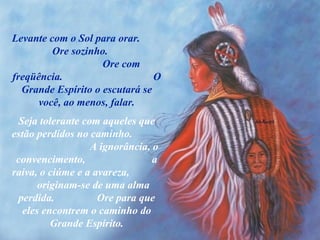 Levante com o Sol para orar.  Ore sozinho.  Ore com freqüência.  O Grande Espírito o escutará se você, ao menos, falar. Seja tolerante com aqueles que estão perdidos no caminho.  A ignorância, o convencimento,  a raiva, o ciúme e a avareza,  originam-se de uma alma perdida.  Ore para que eles encontrem o caminho do Grande Espírito. 