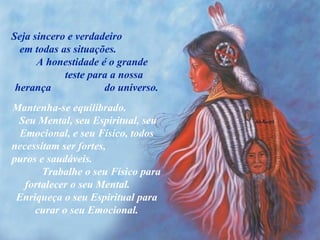 Seja sincero e verdadeiro  em todas as situações.  A honestidade é o grande  teste para a nossa herança  do universo. Mantenha-se equilibrado.  Seu Mental, seu Espiritual, seu Emocional, e seu Físico, todos necessitam ser fortes,  puros e saudáveis.  Trabalhe o seu Físico para fortalecer o seu Mental.  Enriqueça o seu Espiritual para curar o seu Emocional. 