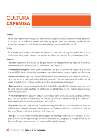 CONDUTA RESPEITO LEALDADE


CULTURA
CAPEMISA
CONDUTA RESPEITO LEALDADE



Missão
 Atuar nos segmentos de seguros, previdência e capitalização, disponibilizando produtos
 e serviços de qualidade e inovadores, que agreguem valor aos clientes, colaboradores,
 acionistas e parceiros, mantendo sua vocação de responsabilidade social.
Visão
 Estar entre as maiores e melhores empresas no mercado de seguros, previdência e ca-
 pitalização, integrando valores humanos e sociais às estratégias de gestão do negócio.
Valores
 - Cliente: atuar com a consciência de que o cliente é a força motriz do negócio e estímulo
 permanente para a inovação e o crescimento da Empresa.
 - Corretores de Seguros: atuar com a consciência de que o Corretor de Seguros é o elo que
 une a CAPEMISA ao cliente final, sendo essa parceria essencial para os negócios da Empresa.
 - Profissionalismo: agir com a consciência de um empreendedor, que necessita validar, a
 cada momento, a sua qualidade e eficácia junto aos clientes e companheiros laterais, de
 modo a fortalecer e renovar continuamente essa parceria profissional.
 - Transparência: assumir uma atitude de integridade nas relações interpessoais, em prol
 de uma comunicação pautada na confiança, na objetividade e nos resultados comuns a
 serem conquistados.
 - Comprometimento: assumir atitudes alinhadas com a missão, visão, valores, estraté-
 gias, metas e planos de trabalho, de maneira proativa e determinada, para atender à
 essência dos resultados desejados pela CAPEMISA.
 - Respeito: assumir uma atitude consciente e equilibrada, nas relações com os diversos
 públicos com os quais interage, pautando-se nos deveres e direitos relativos a si mesmo,
 aos semelhantes, ao meio ambiente e à Empresa.

 - Equipe: ter claro entendimento das relações de interdependência entre pessoas e áreas
 para o sucesso do negócio e agir de forma cooperativa, integrada e sinérgica com os es-
 forços coletivos, sem se eximir da responsabilidade individual.


4   CÓDIGO DE ÉTICA E CONDUTA
 