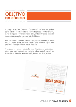 RESPONSABILIDADE SOCIAL RESPEITO


OBJETIVO
DO CÓDIGO
RESPONSABILIDADE SOCIAL RESPEITO




O Código de Ética e Conduta é um conjunto de diretrizes que se
aplica a todos os colaboradores, sem distinção de nível hierárquico,
e visa assegurar o relacionamento ético, indicando como conduzir
nossos negócios de forma responsável e idônea.

Este material é fundamental no processo de fortalecimento da cul-
tura da Organização e norteia o caminho que devemos seguir para
preservar a boa postura em nosso dia a dia.

A proposta não encerra a questão, mas, sim, desperta os colabora-
dores para o comportamento essencial à boa convivência em um
ambiente de trabalho. Novas condutas podem somar-se a estas.




                                                 CÓDIGO DE ÉTICA E CONDUTA   5
 