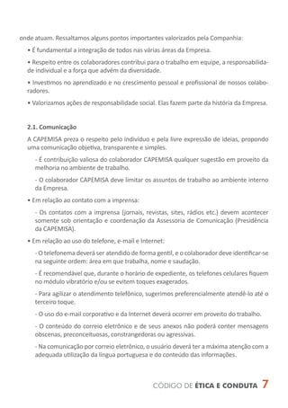 onde atuam. Ressaltamos alguns pontos importantes valorizados pela Companhia:
  • É fundamental a integração de todos nas várias áreas da Empresa.
  • Respeito entre os colaboradores contribui para o trabalho em equipe, a responsabilida-
  de individual e a força que advém da diversidade.
  • Investimos no aprendizado e no crescimento pessoal e profissional de nossos colabo-
  radores.
  • Valorizamos ações de responsabilidade social. Elas fazem parte da história da Empresa.


  2.1. Comunicação
  A CAPEMISA preza o respeito pelo indivíduo e pela livre expressão de ideias, propondo
  uma comunicação objetiva, transparente e simples.
     - É contribuição valiosa do colaborador CAPEMISA qualquer sugestão em proveito da
     melhoria no ambiente de trabalho.
     - O colaborador CAPEMISA deve limitar os assuntos de trabalho ao ambiente interno
     da Empresa.
  • Em relação ao contato com a imprensa:
     - Os contatos com a imprensa (jornais, revistas, sites, rádios etc.) devem acontecer
     somente sob orientação e coordenação da Assessoria de Comunicação (Presidência
     da CAPEMISA).
  • Em relação ao uso do telefone, e-mail e Internet:
     - O telefonema deverá ser atendido de forma gentil, e o colaborador deve identificar-se
     na seguinte ordem: área em que trabalha, nome e saudação.
     - É recomendável que, durante o horário de expediente, os telefones celulares fiquem
     no módulo vibratório e/ou se evitem toques exagerados.
     - Para agilizar o atendimento telefônico, sugerimos preferencialmente atendê-lo até o
     terceiro toque.
     - O uso do e-mail corporativo e da Internet deverá ocorrer em proveito do trabalho.
     - O conteúdo do correio eletrônico e de seus anexos não poderá conter mensagens
     obscenas, preconceituosas, constrangedoras ou agressivas.
     - Na comunicação por correio eletrônico, o usuário deverá ter a máxima atenção com a
     adequada utilização da língua portuguesa e do conteúdo das informações.



                                                CÓDIGO DE ÉTICA E CONDUTA                  7
 