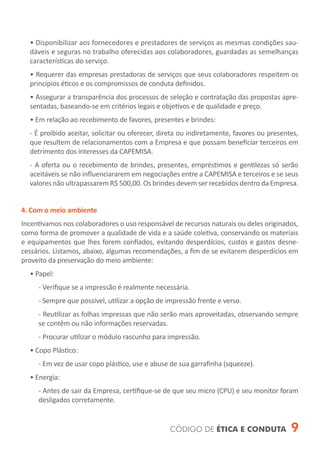 • Disponibilizar aos fornecedores e prestadores de serviços as mesmas condições sau-
  dáveis e seguras no trabalho oferecidas aos colaboradores, guardadas as semelhanças
  características do serviço.
  • Requerer das empresas prestadoras de serviços que seus colaboradores respeitem os
  princípios éticos e os compromissos de conduta definidos.
  • Assegurar a transparência dos processos de seleção e contratação das propostas apre-
  sentadas, baseando-se em critérios legais e objetivos e de qualidade e preço.
  • Em relação ao recebimento de favores, presentes e brindes:
  - É proibido aceitar, solicitar ou oferecer, direta ou indiretamente, favores ou presentes,
  que resultem de relacionamentos com a Empresa e que possam beneficiar terceiros em
  detrimento dos interesses da CAPEMISA.
  - A oferta ou o recebimento de brindes, presentes, empréstimos e gentilezas só serão
  aceitáveis se não influenciararem em negociações entre a CAPEMISA e terceiros e se seus
  valores não ultrapassarem R$ 500,00. Os brindes devem ser recebidos dentro da Empresa.


4. Com o meio ambiente
Incentivamos nos colaboradores o uso responsável de recursos naturais ou deles originados,
como forma de promover a qualidade de vida e a saúde coletiva, conservando os materiais
e equipamentos que lhes forem confiados, evitando desperdícios, custos e gastos desne-
cessários. Listamos, abaixo, algumas recomendações, a fim de se evitarem desperdícios em
proveito da preservação do meio ambiente:
  • Papel:
     - Verifique se a impressão é realmente necessária.
     - Sempre que possível, utilizar a opção de impressão frente e verso.
     - Reutilizar as folhas impressas que não serão mais aproveitadas, observando sempre
     se contêm ou não informações reservadas.
     - Procurar utilizar o módulo rascunho para impressão.
  • Copo Plástico:
     - Em vez de usar copo plástico, use e abuse de sua garrafinha (squeeze).
  • Energia:
     - Antes de sair da Empresa, certifique-se de que seu micro (CPU) e seu monitor foram
     desligados corretamente.


                                                 CÓDIGO DE ÉTICA E CONDUTA                9
 
