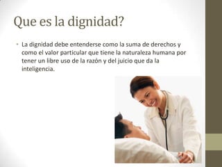 Que es la dignidad?
• La dignidad debe entenderse como la suma de derechos y
  como el valor particular que tiene la naturaleza humana por
  tener un libre uso de la razón y del juicio que da la
  inteligencia.
 