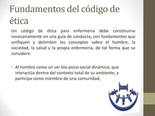 Fundamentos del código de
ética
Un código de ética para enfermería debe constituirse
necesariamente en una guía de conducta, con fundamentos que
unifiquen y delimiten los conceptos sobre el hombre, la
sociedad, la salud y la propia enfermería, de tal forma que se
considere:

• Al hombre como un ser bio-psico-social dinámico, que
  interactúa dentro del contexto total de su ambiente, y
  participa como miembro de una comunidad;
 