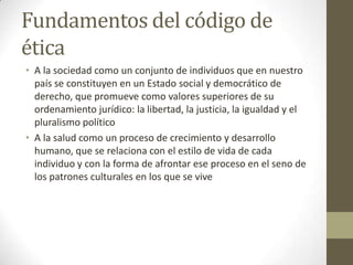 Fundamentos del código de
ética
• A la sociedad como un conjunto de individuos que en nuestro
  país se constituyen en un Estado social y democrático de
  derecho, que promueve como valores superiores de su
  ordenamiento jurídico: la libertad, la justicia, la igualdad y el
  pluralismo político
• A la salud como un proceso de crecimiento y desarrollo
  humano, que se relaciona con el estilo de vida de cada
  individuo y con la forma de afrontar ese proceso en el seno de
  los patrones culturales en los que se vive
 
